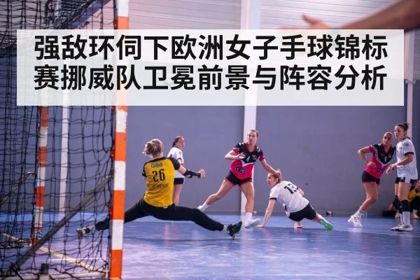 强敌环伺下欧洲女子手球锦标赛挪威队卫冕前景与阵容分析