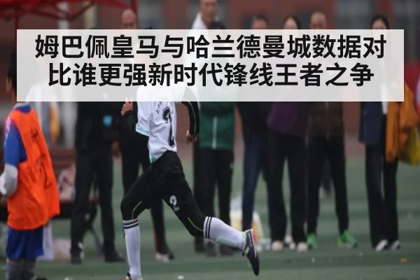 姆巴佩皇马与哈兰德曼城数据对比谁更强新时代锋线王者之争