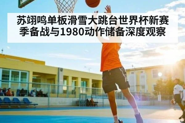 苏翊鸣单板滑雪大跳台世界杯新赛季备战与1980动作储备深度观察